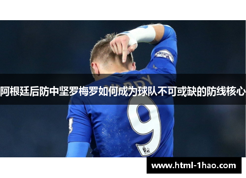 阿根廷后防中坚罗梅罗如何成为球队不可或缺的防线核心