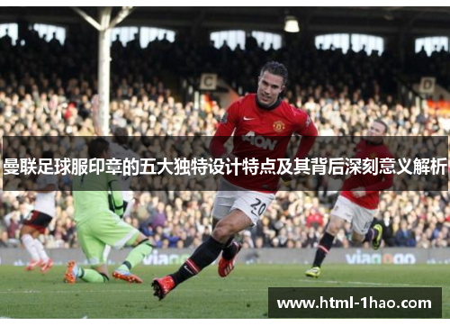 曼联足球服印章的五大独特设计特点及其背后深刻意义解析 曼联足球服印章的五大独特设计特点及其背后深刻意义解析