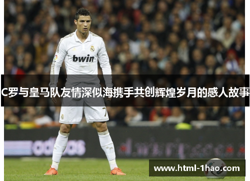 C罗与皇马队友情深似海携手共创辉煌岁月的感人故事