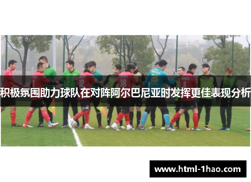 积极氛围助力球队在对阵阿尔巴尼亚时发挥更佳表现分析