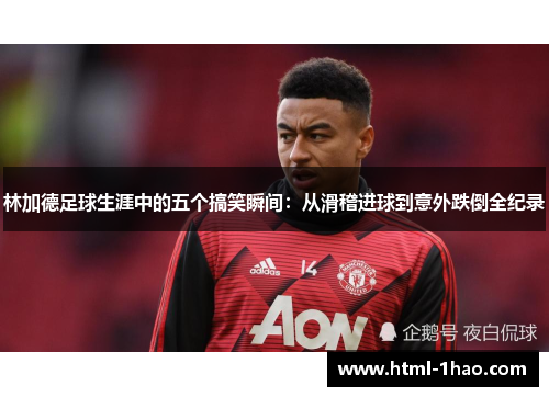 林加德足球生涯中的五个搞笑瞬间:从滑稽进球到意外跌倒全纪录 林加德足球生涯中的五个搞笑瞬间:从滑稽进球到意外跌倒全纪录