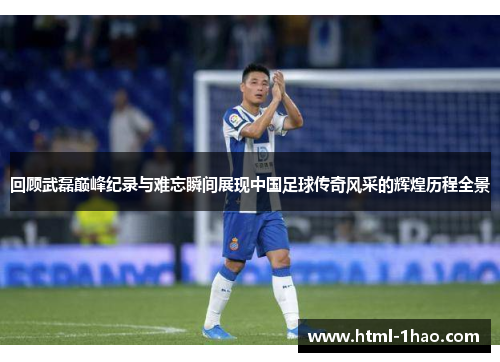 回顾武磊巅峰纪录与难忘瞬间展现中国足球传奇风采的辉煌历程全景