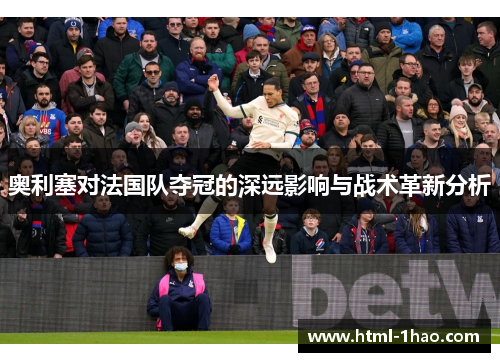 奥利塞对法国队夺冠的深远影响与战术革新分析 奥利塞对法国队夺冠的深远影响与战术革新分析